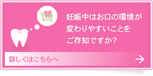 妊娠中はお口の環境が
変わりやすいことを
ご存知ですか？