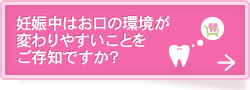 妊娠中はお口の環境が
変わりやすいことを
ご存知ですか？