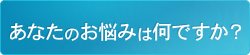 あなたのお悩みは何ですか？