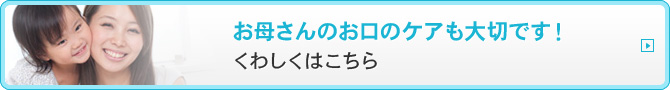 お母さんのお口のケアも大切です！くわしくはこちら